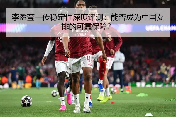 李盈莹一传稳定性深度评测：能否成为中国女排的可靠保障？